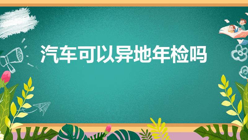 汽车可以异地年检吗（汽车年检在外地能检吗）