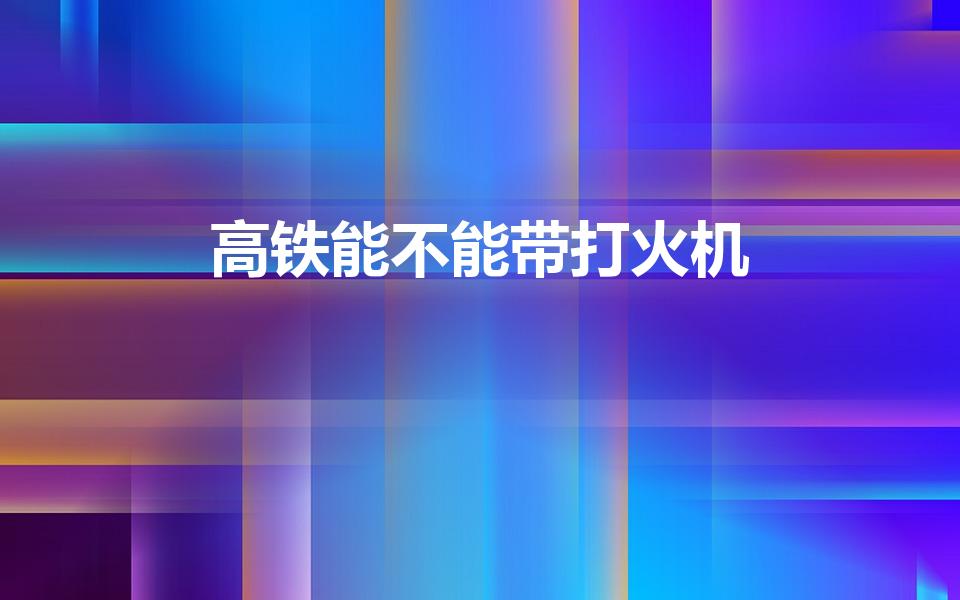 高铁能不能带打火机（高铁上可以带打火机吗）